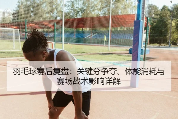 羽毛球赛后复盘：关键分争夺、体能消耗与赛场战术影响详解